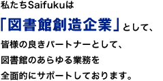 私たちSaifukuは「図書館創造企業」として、皆様の良きパートナーとして、図書館のあらゆる業務を全面的にサポートしております。